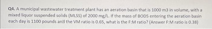 Q4. A municipal wastewater treatment plant has an aeration basin that is 1000 m3 in volume, with a
mixed liquor suspended solids (MLSS) of 2000 mg/L. If the mass of BODS entering the aeration basin
each day is 1100 pounds and the VM ratio is 0.65, what is the F:M ratio? (Answer F:M ratio is 0.38)