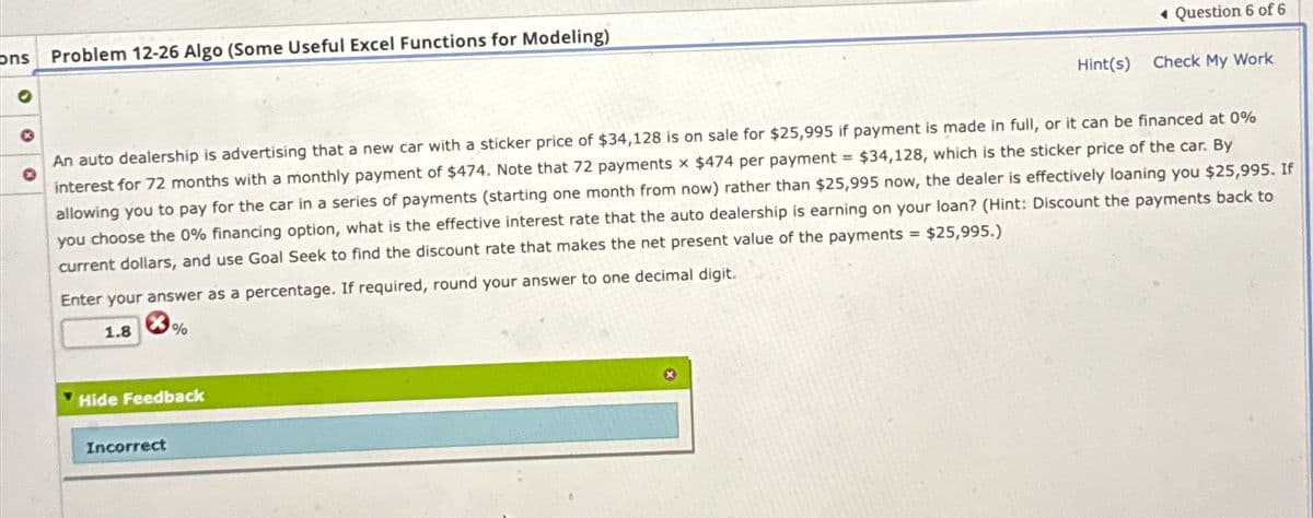 ons Problem 12-26 Algo (Some Useful Excel Functions for Modeling)
Question 6 of 6
Hint(s)
Check My Work
An auto dealership is advertising that a new car with a sticker price of $34,128 is on sale for $25,995 if payment is made in full, or it can be financed at 0%
interest for 72 months with a monthly payment of $474. Note that 72 payments x $474 per payment $34,128, which is the sticker price of the car. By
allowing you to pay for the car in a series of payments (starting one month from now) rather than $25,995 now, the dealer is effectively loaning you $25,995. If
you choose the 0% financing option, what is the effective interest rate that the auto dealership is earning on your loan? (Hint: Discount the payments back to
current dollars, and use Goal Seek to find the discount rate that makes the net present value of the payments $25,995.)
Enter your answer as a percentage. If required, round your answer to one decimal digit.
=
1.8
%
Hide Feedback
Incorrect
