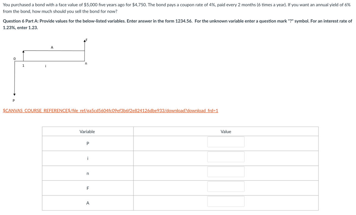 You purchased a bond with a face value of $5,000 five years ago for $4,750. The bond pays a coupon rate of 4%, paid every 2 months (6 times a year). If you want an annual yield of 6%
from the bond, how much should you sell the bond for now?
Question 6 Part A: Provide values for the below-listed variables. Enter answer in the form 1234.56. For the unknown variable enter a question mark "?" symbol. For an interest rate of
1.23%, enter 1.23.
A
0
n
1
İ
$CANVAS COURSE REFERENCE$/file ref/ga5cd5604fc09ef3b6f2e824126dbe933/download?download frd=1
Variable
P
i
n
F
A
Value