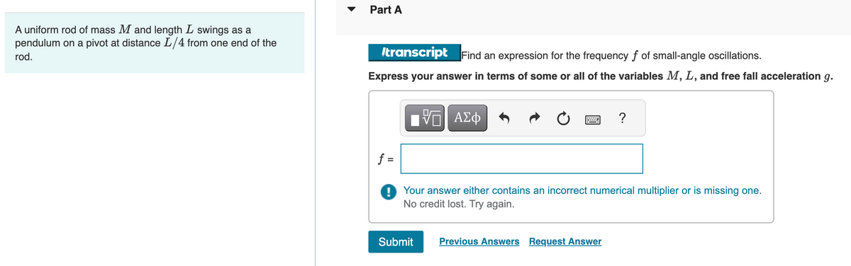 A uniform rod of mass M and length L swings as a
pendulum on a pivot at distance L/4 from one end of the
rod.
Part A
transcript Find an expression for the frequency f of small-angle oscillations.
Express your answer in terms of some or all of the variables M, L, and free fall acceleration g.
f =
ΠΙ ΑΣΦ
?
Your answer either contains an incorrect numerical multiplier or is missing one.
No credit lost. Try again.
Submit Previous Answers Request Answer
