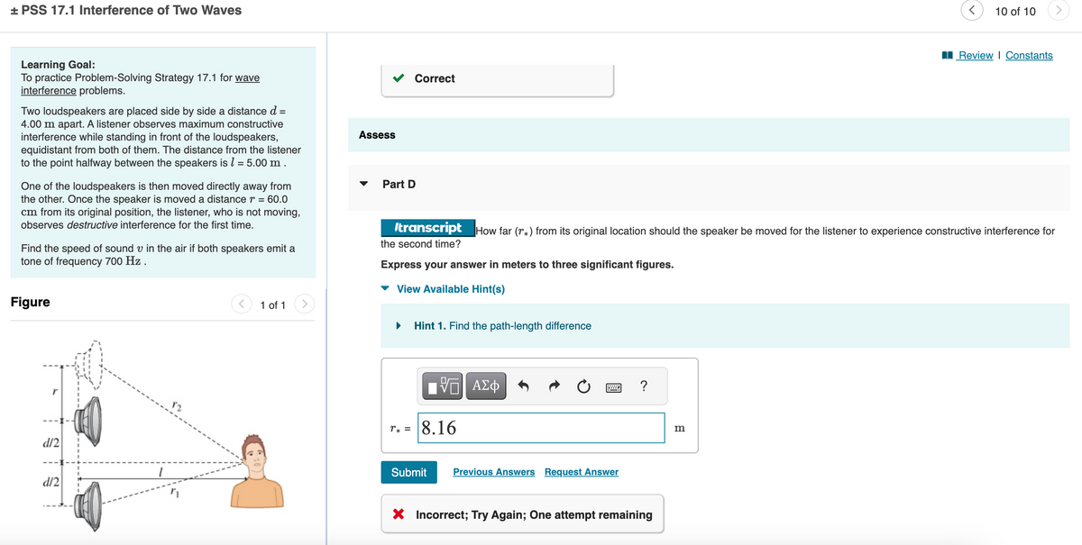 + PSS 17.1 Interference of Two Waves
Learning Goal:
To practice Problem-Solving Strategy 17.1 for wave
interference problems.
Two loudspeakers are placed side by side a distance d
4.00 m apart. A listener observes maximum constructive
interference while standing in front of the loudspeakers,
equidistant from both of them. The distance from the listener
to the point halfway between the speakers is 1 = 5.00 m.
One of the loudspeakers is then moved directly away from
the other. Once the speaker is moved a distance r = 60.0
cm from its original position, the listener, who is not moving,
observes destructive interference for the first time.
Find the speed of sound v in the air if both speakers emit a
tone of frequency 700 Hz .
Figure
d/2
d/2
<
1 of 1
Assess
Part D
Correct
Express your answer in meters to three significant figures.
▾ View Available Hint(s)
transcript How far (r*) from its original location should the speaker be moved for the listener to experience constructive interference for
the second time?
▶ Hint 1. Find the path-length difference
VE ΑΣΦ
r* = 8.16
Submit Previous Answers Request Answer
?
X Incorrect; Try Again; One attempt remaining
10 of 10
m
Review | Constants