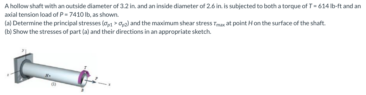 A hollow shaft with an outside diameter of 3.2 in. and an inside diameter of 2.6 in. is subjected to both a torque of T = 614 lb-ft and an
axial tension load of P = 7410 lb, as shown.
(a) Determine the principal stresses (σp1 > Op2) and the maximum shear stress Tmax at point H on the surface of the shaft.
(b) Show the stresses of part (a) and their directions in an appropriate sketch.
H
(1)
I
X
B