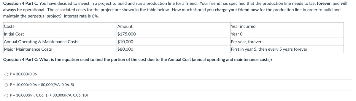 Question 4 Part C: You have decided to invest in a project to build and run a production line for a friend. Your friend has specified that the production line needs to last forever, and will
always be operational. The associated costs for the project are shown in the table below. How much should you charge your friend now for the production line in order to build and
maintain the perpetual project? Interest rate is 6%.
Costs
Initial Cost
Annual Operating & Maintenance Costs
Year incurred
Year O
Major Maintenance Costs
Amount
$175,000
$10,000
$80,000
Question 4 Part C: What is the equation used to find the portion of the cost due to the Annual Cost (annual operating and maintenance costs)?
Per year, forever
First in year 5, then every 5 years forever
P = 10,000/0.06
OP=10,000/0.06 +80,000(P/A, 0.06, 5)
OP=10,000(P/F, 0.06, 1) + 80,000(P/A, 0.06, 10)