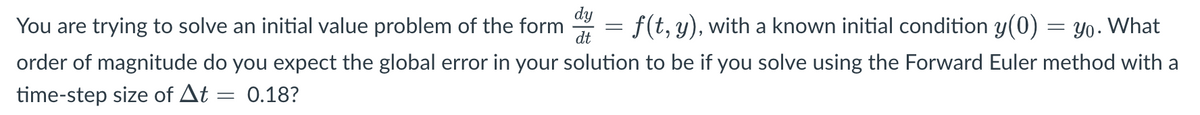 dy
You are trying to solve an initial value problem of the form
f(t, y), with a known initial condition y(0)
dt
=
Yo. What
order of magnitude do you expect the global error in your solution to be if you solve using the Forward Euler method with a
time-step size of At = 0.18?
