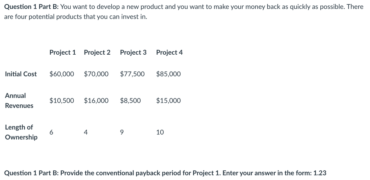 Question 1 Part B: You want to develop a new product and you want to make your money back as quickly as possible. There
are four potential products that you can invest in.
Project 1 Project 2 Project 3
Project 4
Initial Cost
$60,000 $70,000
$77,500
$85,000
Annual
$10,500 $16,000 $8,500
$15,000
Revenues
Length of
Ownership
6
4
9
10
Question 1 Part B: Provide the conventional payback period for Project 1. Enter your answer in the form: 1.23