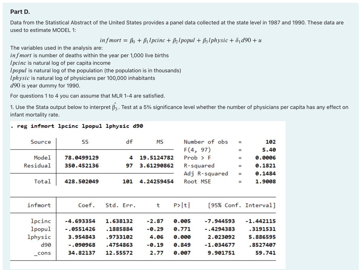 Part D.
Data from the Statistical Abstract of the United States provides a panel data collected at the state level in 1987 and 1990. These data are
used to estimate MODEL 1:
The variables used in the analysis are:
infmort is number of deaths within the year per 1,000 live births
Ipcinc is natural log of per capita income
Ipopul is natural log of the population (the population is in thousands)
Iphysic is natural log of physicians per 100,000 inhabitants
d90 is year dummy for 1990.
For questions 1 to 4 you can assume that MLR 1-4 are satisfied.
A
1. Use the Stata output below to interpret ß3. Test at a 5% significance level whether the number of physicians per capita has any effect on
infant mortality rate.
reg infmort 1pcinc 1popul 1physic d90
Source
Model
Residual
Total
infmort
infmort = Po + B₁lpcinc + B₂lpopul + ß3lphysic + 8₁ d90 + u
SS
78.0499129
350.452136
428.502049
df
.
19.5124782
4
97 3.61290862
Coef. Std. Err.
MS
101 4.24259454
1pcinc -4.693354 1.638132
1popul
- .0551426
1885884
1physic
3.954843
.9733102
d90
-.090968 .4754863
34.82137 12.55572
_cons
Number of obs
F(4, 97)
Prob > F
R-squared
Adj R-squared
Root MSE
t P>|t|
-2.87 0.005
-0.29 0.771
4.06 0.000
-0.19 0.849
2.77
0.007
=
-7.944593
-.4294383
2.023092
-1.034677
9.901751
=
102
5.40
0.0006
0.1821
0.1484
1.9008
[95% Conf. Interval]
-1.442115
.3191531
5.886595
.8527407
59.741