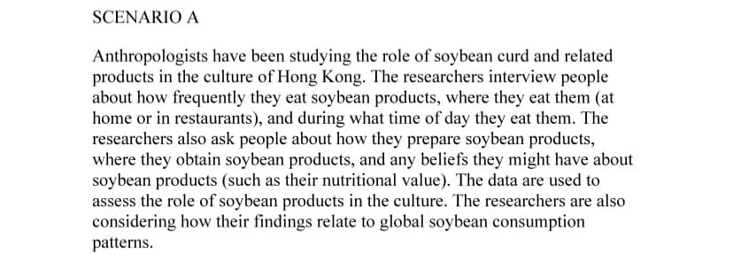 SCENARIO A
Anthropologists have been studying the role of soybean curd and related
products in the culture of Hong Kong. The researchers interview people
about how frequently they eat soybean products, where they eat them (at
home or in restaurants), and during what time of day they eat them. The
researchers also ask people about how they prepare soybean products,
where they obtain soybean products, and any beliefs they might have about
soybean products (such as their nutritional value). The data are used to
assess the role of soybean products in the culture. The researchers are also
considering how their findings relate to global soybean consumption
patterns.