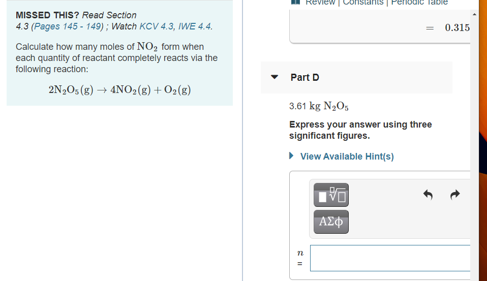 Review | Constants | Periodie Table
MISSED THIS? Read Section
4.3 (Pages 145 - 149); Watch KCV 4.3, IWE 4.4.
0.315
Calculate how many moles of NO2 form when
each quantity of reactant completely reacts via the
following reaction:
Part D
2N2O5 (g) → 4NO2(g)+O2(g)
3.61 kg N2O5
Express your answer using three
significant figures.
• View Available Hint(s)
ΑΣφ
