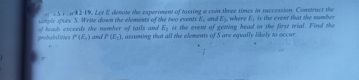 oj S. nA2 19. Let E denote the experiment of tossing a coin three times in succession. Construct the
sample pRe S. Write down the elements of the two events E, and E,, where E, is the event that the mumber
of heads exceeds the number of tails and E, is the event of getting head in the first trial. Find the
probabilities P (E,) and P (E2), assuming that all the elements of S are equally likely to occur.
