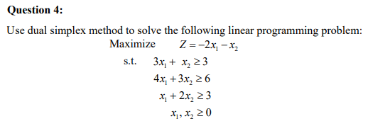 Question 4:
Use dual simplex method to solve the following linear programming problem:
Maximize Z= -2x₁-x₂
s.t.
3x + x₂ ≥3
4x₁ +3x2 ≥6
x+2x₂ ≥3
