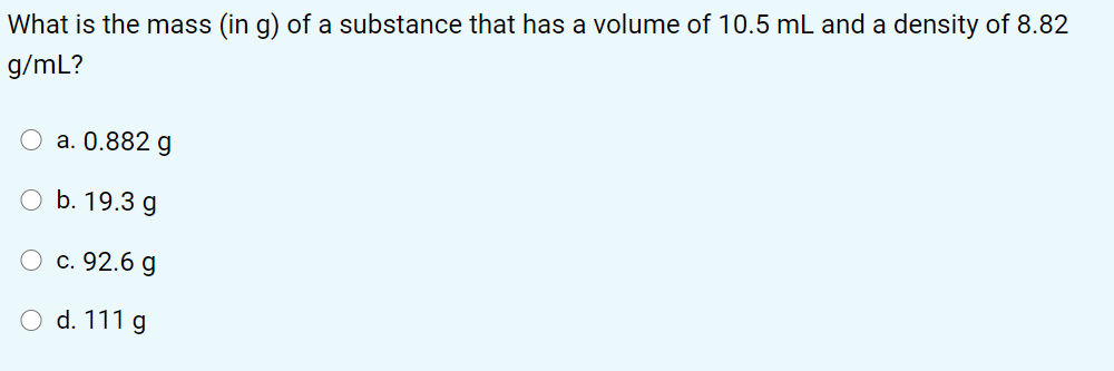 What is the mass (in g) of a substance that has a volume of 10.5 mL and a density of 8.82
g/mL?
a. 0.882 g
O b. 19.3 g
O c. 92.6 g
d. 111 g
