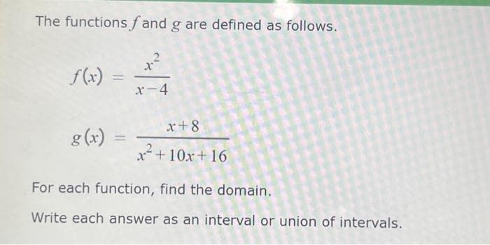 The functions fand g are defined as follows.
f(x) =
g(x)
=
X
x-4
x+8
x² +10x+16
For each function, find the domain.
Write each answer as an interval or union of intervals.