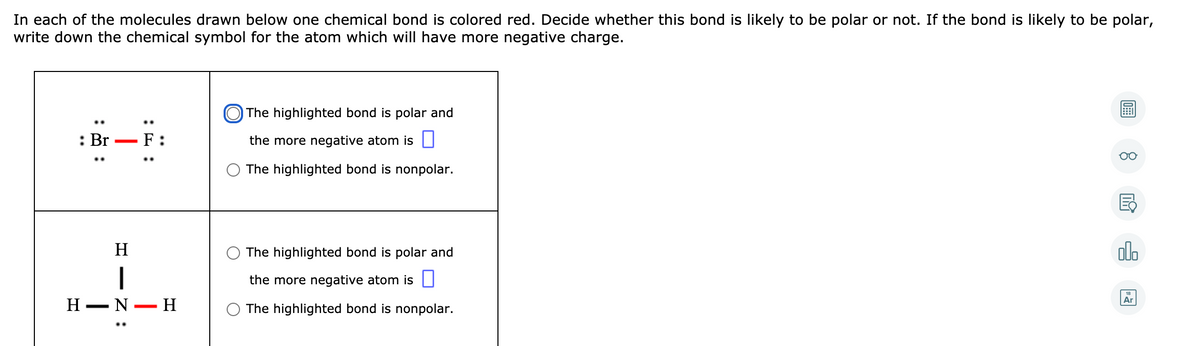 In each of the molecules drawn below one chemical bond is colored red. Decide whether this bond is likely to be polar or not. If the bond is likely to be polar,
write down the chemical symbol for the atom which will have more negative charge.
O The highlighted bond is polar and
: Br
F :
the more negative atom is ||
The highlighted bond is nonpolar.
H
The highlighted bond is polar and
olo
the more negative atom is |
Н — N— H
Ar
The highlighted bond is nonpolar.
I - Z :
