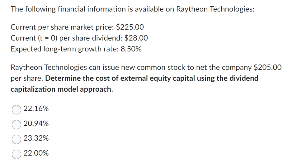 The following financial information is available on Raytheon Technologies:
Current per share market price: $225.00
Current (t = 0) per share dividend: $28.00
Expected long-term growth rate: 8.50%
Raytheon Technologies can issue new common stock to net the company $205.00
per share. Determine the cost of external equity capital using the dividend
capitalization model approach.
22.16%
20.94%
23.32%
22.00%