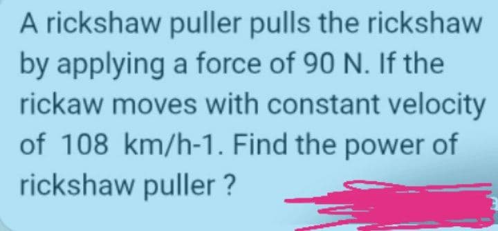 A rickshaw puller pulls the rickshaw
by applying a force of 90 N. If the
rickaw moves with constant velocity
of 108 km/h-1. Find the power of
rickshaw puller ?