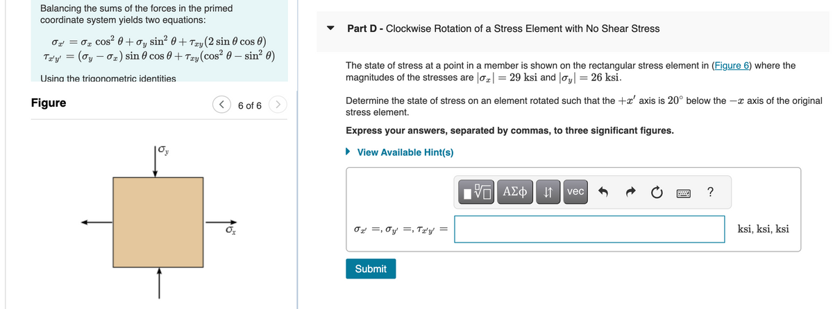 Balancing the sums of the forces in the primed
coordinate system yields two equations:
0x = 0x cos² +σy sin² 0 + Txy (2 sin 0 cos 0)
Tx'y' = (σy — σx) sin 0 cos 0 + Txy (cos² 0 – sin² 0)
-
Using the trigonometric identities
Figure
Oy
-
6 of 6
Part D - Clockwise Rotation of a Stress Element with No Shear Stress
The state of stress at a point in a member is shown on the rectangular stress element in (Figure 6) where the
magnitudes of the stresses are |σx | = 29 ksi and |σy| = 26 ksi.
Determine the state of stress on an element rotated such that the +x' axis is 20° below the -x axis of the original
stress element.
Express your answers, separated by commas, to three significant figures.
▸ View Available Hint(s)
σ =σy, Tx'y' =
Submit
ΜΕ ΑΣΦ
↓↑
vec
?
ksi, ksi, ksi