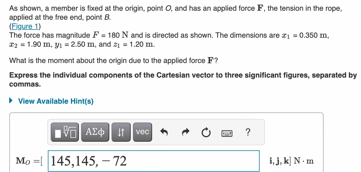 As shown, a member is fixed at the origin, point O, and has an applied force F, the tension in the rope,
applied at the free end, point B.
(Figure 1)
The force has magnitude F = 180 N and is directed as shown. The dimensions are x₁ = 0.350 m,
x2 = 1.90 m, y₁ = 2.50 m, and z₁ = 1.20 m.
What is the moment about the origin due to the applied force F?
Express the individual components of the Cartesian vector to three significant figures, separated by
commas.
► View Available Hint(s)
VE ΑΣΦ
↓↑
Mo [ 145,145,- 72
vec
wwwwwwww ?
i, j, k] N.m