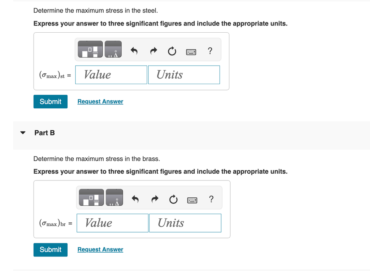 Determine the maximum stress in the steel.
Express your answer to three significant figures and include the appropriate units.
(max) st =
Value
Submit
Request Answer
Part B
?
Units
Determine the maximum stress in the brass.
Express your answer to three significant figures and include the appropriate units.
(σmax) br
=
Value
Submit
Request Answer
?
Units