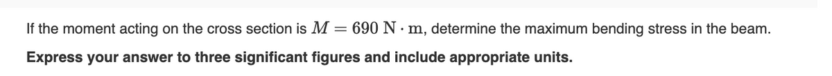 If the moment acting on the cross section is M:
=
690 N⚫m, determine the maximum bending stress in the beam.
Express your answer to three significant figures and include appropriate units.