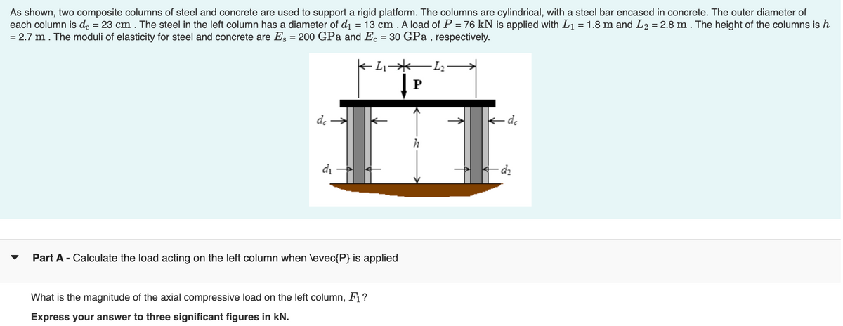 As shown, two composite columns of steel and concrete are used to support a rigid platform. The columns are cylindrical, with a steel bar encased in concrete. The outer diameter of
each column is dc = 23 cm. The steel in the left column has a diameter of d₁ = 13 cm. A load of P = 76 kN is applied with L₁ = 1.8 m and L2 = 2.8 m. The height of the columns is h
= 2.7 m. The moduli of elasticity for steel and concrete are Es = 200 GPa and Ec = 30 GPa, respectively.
dc
d₁
Part A - Calculate the load acting on the left column when \evec{P} is applied
What is the magnitude of the axial compressive load on the left column, F1?
Express your answer to three significant figures in kN.
P
- dc
d₂