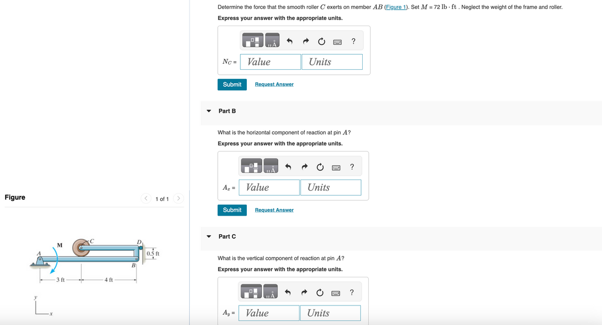 Figure
L.
M
3 ft
4 ft
B
1 of 1
0.5 ft
Determine the force that the smooth roller C exerts on member AB (Figure 1). Set M = 72 lb ft. Neglect the weight of the frame and roller.
Express your answer with the appropriate units.
NC =
Submit
Part B
Az =
Submit
What is the horizontal component of reaction at pin A?
Express your answer with the appropriate units.
Part C
Value
Request Answer
Ay =
Value
A
Request Answer
Units
Value
Units
What is the vertical component of reaction at pin A?
Express your answer with the appropriate units.
2
Units
?
?
?