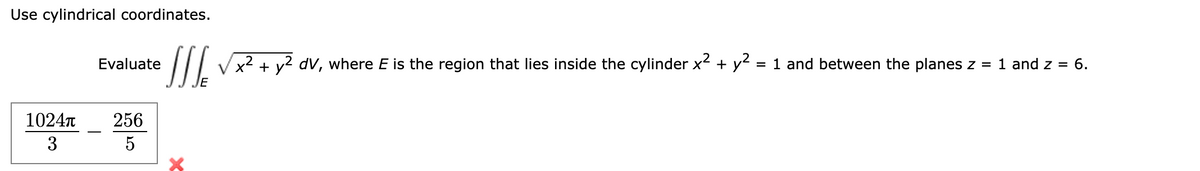 Use cylindrical coordinates.
Evaluate
2
[√x² + y² dV, where E is the region that lies inside the cylinder x² + y² = 1 and between the planes z = 1 and z = 6.
E
Χ
1024π
3
256
5