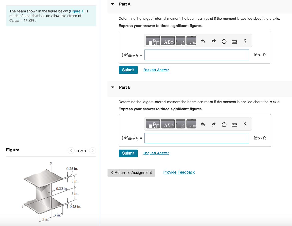 The beam shown in the figure below (Figure 1) is
made of steel that has an allowable stress of
σallow 14 ksi.
Part A
Figure
く
1 of 1
Determine the largest internal moment the beam can resist if the moment is applied about the z axis.
Express your answer to three significant figures.
ΕΠΙ ΑΣΦ
vec
(Mallow) z =
Submit
Request Answer
Part B
?
kip.ft
Determine the largest internal moment the beam can resist if the moment is applied about the y axis.
Express your answer to three significant figures.
(Mallow) y
=
ΕΠΙ ΑΣΦ
vec
Submit
Request Answer
0.25 in
0.25 in.
_ E
3 in.
3 in.
To.25 in.
< Return to Assignment
3 in.
3 in.
Provide Feedback
?
kip.ft
