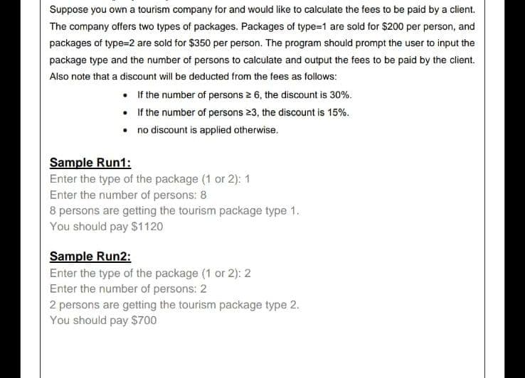 Suppose you own a tourism company for and would like to calculate the fees to be paid by a client.
The company offers two types of packages. Packages of type=1 are sold for $200 per person, and
packages of type=2 are sold for $350 per person. The program should prompt the user to input the
package type and the number of persons to calculate and output the fees to be paid by the client.
Also note that a discount will be deducted from the fees as follows:
• If the number of persons ≥ 6, the discount is 30%.
• If the number of persons 23, the discount is 15%.
no discount is applied otherwise.
•
Sample Run1:
Enter the type of the package (1 or 2): 1
Enter the number of persons: 8
8 persons are getting the tourism package type 1.
You should pay $1120
Sample Run2:
Enter the type of the package (1 or 2): 2
Enter the number of persons: 2
2 persons are getting the tourism package type 2.
You should pay $700