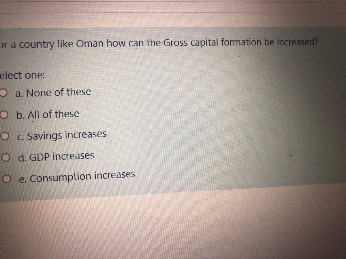 or a country like Oman how can the Gross capital formation be increased?
elect one:
O a. None of these
O b. All of these
O c. Savings increases
O d. GDP increases
O e. Consumption increases
