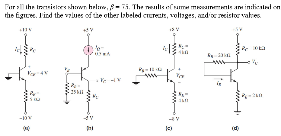 For all the transistors shown below, B = 75. The results of some measurements are indicated on
the figures. Find the values of the other labeled currents, voltages, and/or resistor values.
+10 V
+5 V
+8 V
+5 V
Rc
10=
0.5 mA
+
VCE=4 V
RE=
5 ΚΩ
VB
RB=
25 ΚΩ
RC
Vc=-1 V
Ic
RC=
4 ΚΩ
Rc = 10 k
RB = 20 kQ
www
-o Vc
RB = 10 kQ
www
+
VCE
IB
RE=
4 ΚΩ
RE=2KQ
-10 V
(a)
-5 V
(b)
-8 V
(c)
(d)