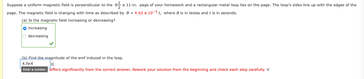 Suppose a uniform magnetic field is perpendicular to the
x 11-in. page of your homework and a rectangular metal loop lies on the page. The loop's sides line up with the edges of the
page. The magnetic field is changing with time as described by B = 4.42 x 10-3 t, where B is in teslas and t is in seconds.
(a) Is the magnetic field increasing or decreasing?
O increasing
O decreasing
(b).Find.the.magnitude of the emf induced in the loop.
4.7e-4
Enter a number. differs significantly from the correct answer. Rework your solution from the beginning and check each step carefully. V
