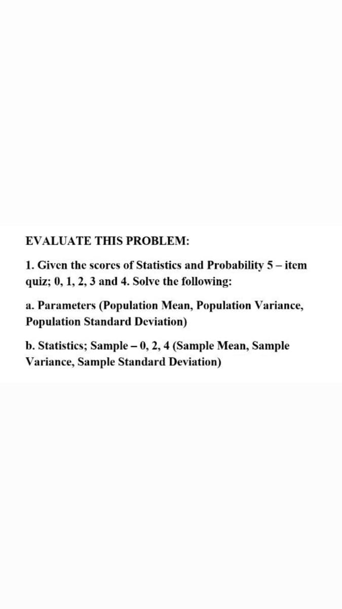 EVALUATE THIS PROBLEM:
1. Given the scores of Statistics and Probability 5 - item
quiz; 0, 1, 2, 3 and 4. Solve the following:
a. Parameters (Population Mean, Population Variance,
Population Standard Deviation)
b. Statistics; Sample - 0, 2, 4 (Sample Mean, Sample
Variance, Sample Standard Deviation)