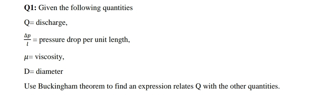 Q1: Given the following quantities
Q= discharge,
Ap
= pressure drop per unit length,
H= viscosity,
D= diameter
Use Buckingham theorem to find an expression relates Q with the other quantities.
