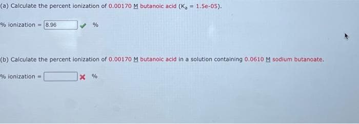 (a) Calculate the percent ionization of 0.00170 M butanoic acid (K₁ = 1.5e-05).
% ionization = 8.96
%
(b) Calculate the percent ionization of 0.00170 M butanoic acid in a solution containing 0.0610 M sodium butanoate.
X%
% ionization -