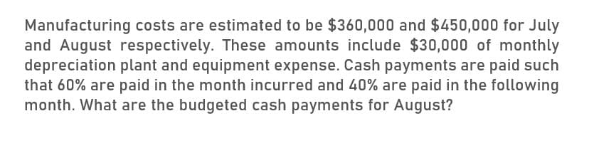 Manufacturing costs are estimated to be $360,000 and $450,000 for July
and August respectively. These amounts include $30,000 of monthly
depreciation plant and equipment expense. Cash payments are paid such
that 60% are paid in the month incurred and 40% are paid in the following
month. What are the budgeted cash payments for August?