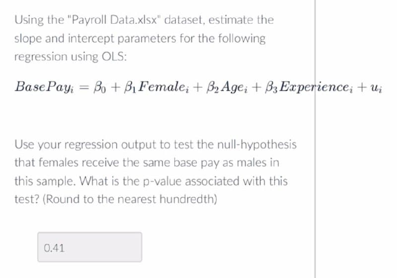 Using the "Payroll Data.xlsx" dataset, estimate the
slope and intercept parameters for the following
regression using OLS:
Base Pay Bo+ B₁ Female; + B2 Age; + B3 Experience; +ui
=
Use your regression output to test the null-hypothesis
that females receive the same base pay as males in
this sample. What is the p-value associated with this
test? (Round to the nearest hundredth)
0.41