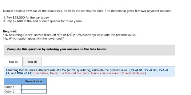 Denzel needs a new car. At the dealership, he finds the car that he likes. The dealership gives him two payment options:
1. Pay $28,000 for the car today.
2. Pay $2,600 at the end of each quarter for three years.
Required:
1-a. Assuming Denzel uses a discount rate of 12% (or 3% quarterly), calculate the present value.
1-b. Which option gives him the lower cost?
Complete this question by entering your answers in the tabs below.
Req 1A
Req 18
Assuming Denzel uses a discount rate of 12% (or 3% quarterly), calculate the present value. (FV of $1, PV of $1, FVA of
$1, and PVA of $1) (Use tables, Excel, or a financial calculator. Round your answers to 2 decimal places.)
Present Value
Option 1
Option 2