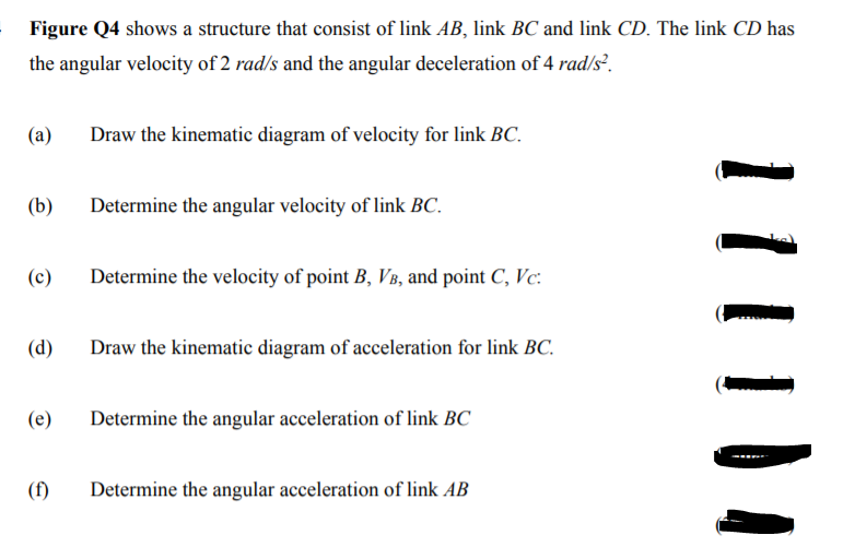 Figure Q4 shows a structure that consist of link AB, link BC and link CD. The link CD has
the angular velocity of 2 rad/s and the angular deceleration of 4 rad/s².
(а)
Draw the kinematic diagram of velocity for link BC.
(b)
Determine the angular velocity of link BC.
(c)
Determine the velocity of point B, VB, and point C, Vc:
(d)
Draw the kinematic diagram of acceleration for link BC.
(e)
Determine the angular acceleration of link BC
(f)
Determine the angular acceleration of link AB
