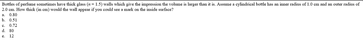 Bottles of perfume sometimes have thick glass (n = 1.5) walls which give the impression the volume is larger than it is. Assume a cylindrical bottle has an inner radius of 1.0 cm and an outer radius of
2.0 cm. How thick (in cm) would the wall appear if you could see a mark on the inside surface?
а.
0.80
b. 0.51
c.
0.72
d. 80
e.
12
