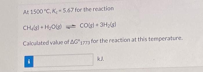 At 1500 °C, K = 5.67 for the reaction
CH4(g) + H₂O(g)
CO(g) + 3H₂(g)
Calculated value of AG°1773 for the reaction at this temperature.
and
i
kJ.
