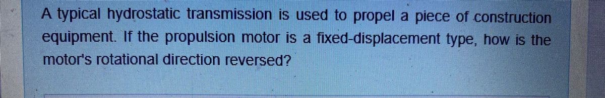 A typical hydrostatic transmission is used to propel a piece of construction
equipment. If the propulsion motor is a fixed-displacement type, how is the
motor's rotational direction reversed?
