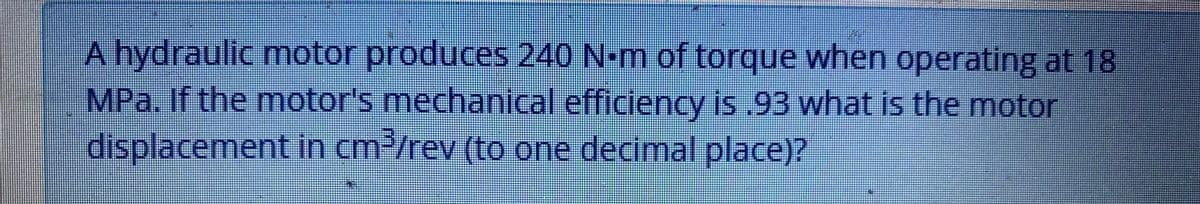 A hydraulic motor produces 240 N-m of torque when operating at 18
MPa. If the motor's mechanical efficiency is .93 what is the motor
displacement in cm2/rev (to one decimal place)?
