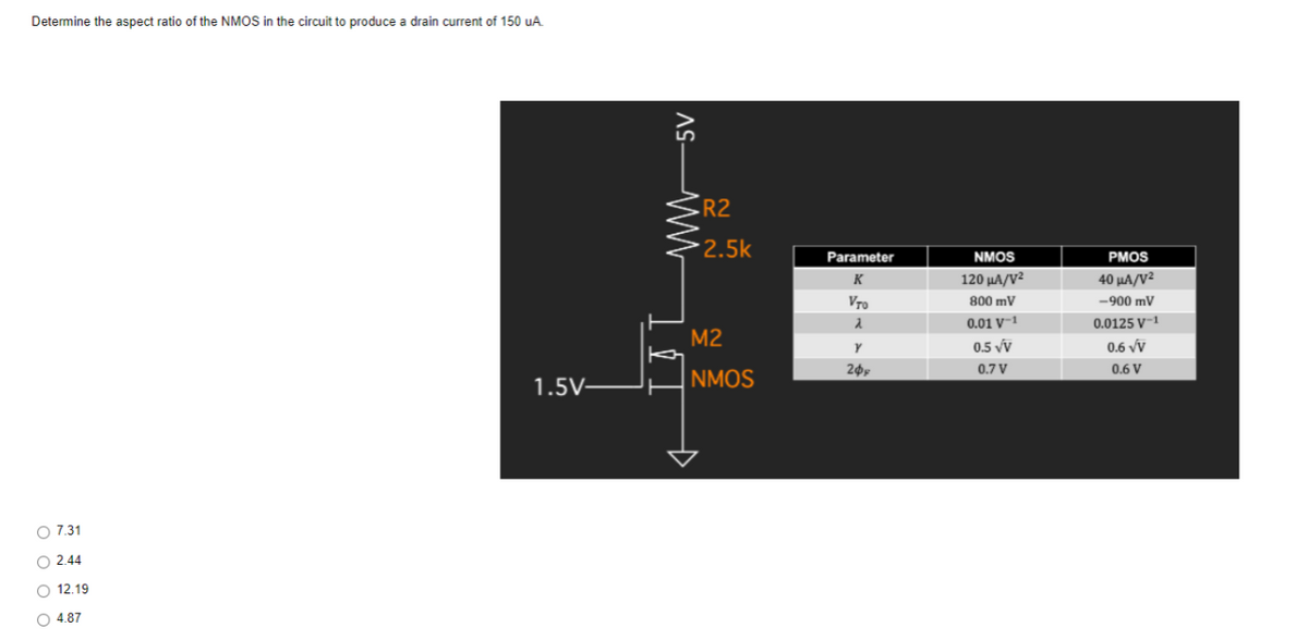 Determine the aspect ratio of the NMOS in the circuit to produce a drain current of 150 uA
R2
2.5k
Parameter
NMOS
PMOS
K
120 µA/V²
40 µA/V²
Vro
800 mV
-900 mV
0.01 V-1
0.0125 V-1
M2
0.5 vv
0.6 vỹ
0.7 V
0.6 V
NMOS
1.5V-
O 7.31
O 2.44
O 12.19
O 4.87
