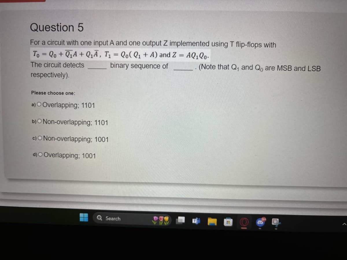 Question 5
For a circuit with one input A and one output Z implemented using T flip-flops with
To=Qo+QA+Q₁A, T₁ = Qo(Q1 + A) and Z = AQ₁Q0.
The circuit detects
respectively).
Please choose one:
a) O Overlapping; 1101
b)O Non-overlapping; 1101
c)O Non-overlapping; 1001
d)O Overlapping; 1001
binary sequence of
Search
(Note that Q₁ and Qo are MSB and LSB