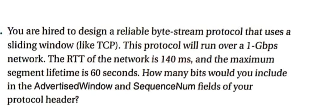 . You are hired to design a reliable byte-stream protocol that uses a
sliding window (like TCP). This protocol will run over a 1-Gbps
network. The RTT of the network is 140 ms, and the maximum
segment lifetime is 60 seconds. How many bits would you include
in the AdvertisedWindow and SequenceNum fields of your
protocol header?