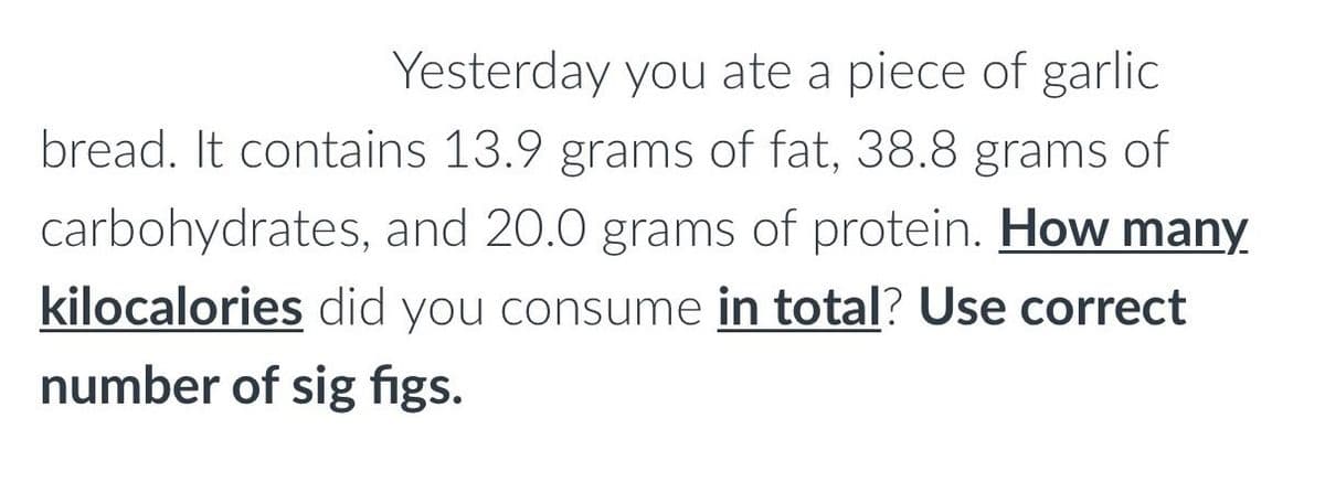 Yesterday you ate a piece of garlic
bread. It contains 13.9 grams of fat, 38.8 grams of
carbohydrates, and 20.0 grams of protein. How many
kilocalories did you consume in total? Use correct
number of sig figs.

