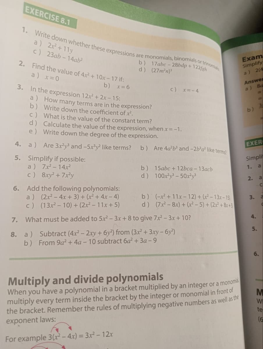 EXERCISE 8.1
1. Write down whether these expressions are monomials, binomials or trinomials
a) 2x²+11y
c) 23ab-14ab2
2. Find the value of 4x²+10x-17 if:
a) x=0
b) x=6
3. In the expression 12x² + 2x-15:
b) 17abc-28bdp + 122fgh
d) (27m²n)³
a) How many terms are in the expression?
b) Write down the coefficient of x².
c) x=-4
c) What is the value of the constant term?
d) Calculate the value of the expression, when x = -1.
e) Write down the degree of the expression.
Exam
Simplify
a) 2(4
Answe
a) 8a
=
3
b)
4. a) Are 3x2y3 and -5x3y² like terms?
b) Are 4a²b³ and -2b³a² like terms?
EXER
5. Simplify if possible:
a)
7x²-14x²
b)
c) 8xy²+7x2y
d)
15abc+12bca - 13acb
100x23-50x²y³
Simpli
1. a
2. a
6. Add the following polynomials:
a) (2x²-4x+3)+(x² + 4x-4)
c) (13x²-10) + (2x² - 11x+5)
C
b) (-x+11x-12)+(x²-13x-15)
d) (7x28x)+(x²-5) + (2x²+8x+5
7. What must be added to 5x² - 3x + 8 to give 7x² - 3x + 10?
8. a) Subtract (4x2 - 2xy + 6y2) from (3x² + 3xy - 6y²)
b) From 9a2+ 4a - 10 subtract 6a² + 3a-9
3. a
C
4.
45
5.
6.
Multiply and divide polynomials
When you have a polynomial in a bracket multiplied by an integer or a monomial
multiply every term inside the bracket by the integer or monomial in front of
the bracket. Remember the rules of multiplying negative numbers as well as the
exponent laws:
For example 3(x² - 4x) = 3x² - 12x
M
W
te
(6