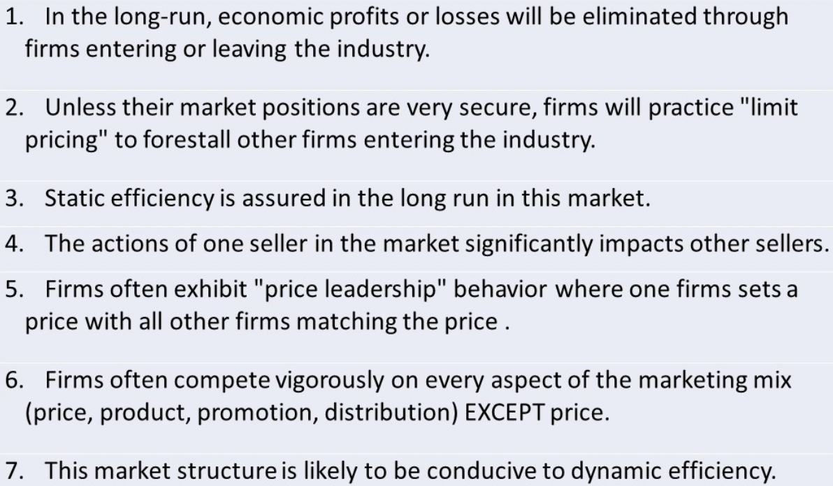 1. In the long-run, economic profits or losses will be eliminated through
firms entering or leaving the industry.
2. Unless their market positions are very secure, firms will practice "limit
pricing" to forestall other firms entering the industry.
3. Static efficiency is assured in the long run in this market.
4. The actions of one seller in the market significantly impacts other sellers.
5. Firms often exhibit "price leadership" behavior where one firms sets a
price with all other firms matching the price.
6. Firms often compete vigorously on every aspect of the marketing mix
(price, product, promotion, distribution) EXCEPT price.
7. This market structure is likely to be conducive to dynamic efficiency.