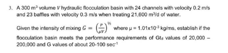 3. A 300 m³ volume V hydraulic flocculation basin with 24 channels with velocity 0.2 m/s
and 23 baffles with velocity 0.3 m/s when treating 21,600 m/d of water.
1/2
Given the intensity of mixing G = G where p = 1.01x10-3 kg/ms, establish if the
flocculation basin meets the performance requirements of Gta values of 20,000 -
200,000 and G values of about 20-100 sec
