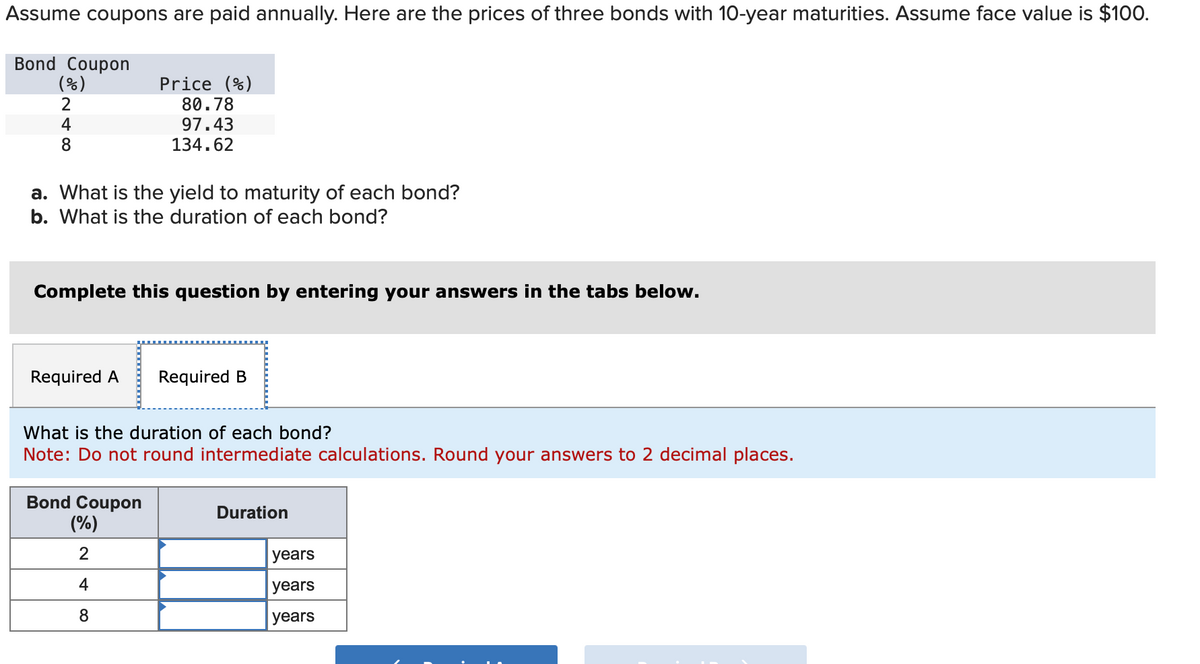 Assume coupons are paid annually. Here are the prices of three bonds with 10-year maturities. Assume face value is $100.
Bond Coupon
(%)
2
4
8
a. What is the yield to maturity of each bond?
b. What is the duration of each bond?
Complete this question by entering your answers in the tabs below.
Required A Required B
Price (%)
80.78
97.43
134.62
What is the duration of each bond?
Note: Do not round intermediate calculations. Round your answers to 2 decimal places.
Bond Coupon
(%)
2
+ co
4
8
Duration
years
years
years